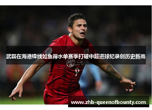 武磊在海港锋线如鱼得水单赛季打破中超进球纪录创历史新高