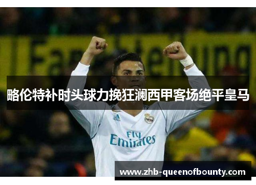 略伦特补时头球力挽狂澜西甲客场绝平皇马